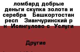 ломбард добрые деньги.скупка золота и серебра - Башкортостан респ., Зианчуринский р-н, Исянгулово с. Услуги » Другие   
